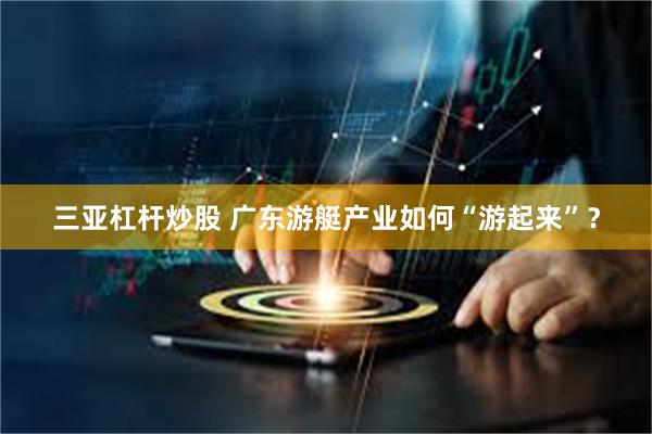 三亚杠杆炒股 广东游艇产业如何“游起来”？