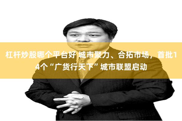 杠杆炒股哪个平台好 城市聚力、合拓市场，首批14个“广货行天下”城市联盟启动