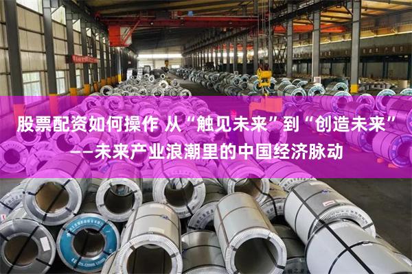 股票配资如何操作 从“触见未来”到“创造未来”——未来产业浪潮里的中国经济脉动