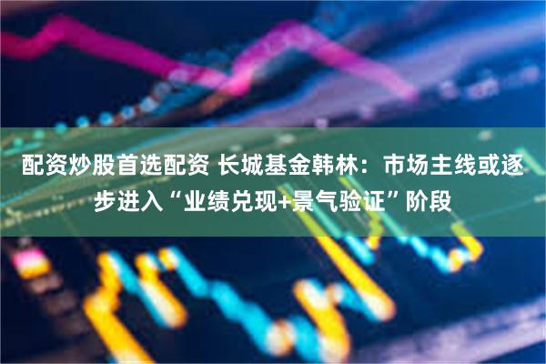 配资炒股首选配资 长城基金韩林:市场主线或逐步进入“业绩兑现+景气验证”阶段