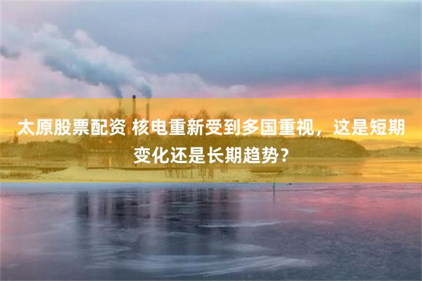 太原股票配资 核电重新受到多国重视，这是短期变化还是长期趋势？