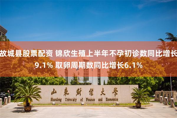故城县股票配资 锦欣生殖上半年不孕初诊数同比增长9.1% 取卵周期数同比增长6.1%