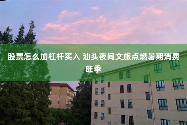 股票怎么加杠杆买入 汕头夜间文旅点燃暑期消费旺季
