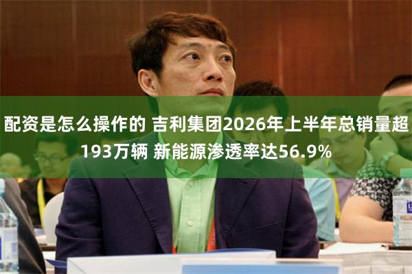 配资是怎么操作的 吉利集团2026年上半年总销量超193万辆 新能源渗透率达56.9%