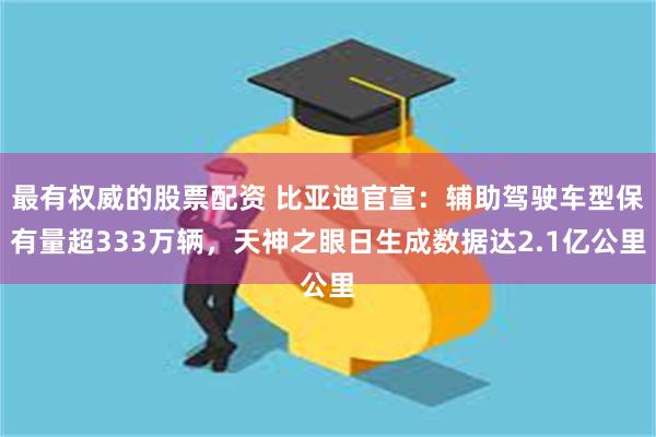 最有权威的股票配资 比亚迪官宣：辅助驾驶车型保有量超333万辆，天神之眼日生成数据达2.1亿公里