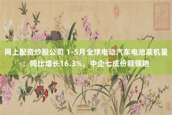 网上配资炒股公司 1-5月全球电动汽车电池装机量：同比增长16.3%，中企七成份额领跑