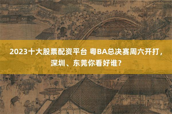 2023十大股票配资平台 粤BA总决赛周六开打,深圳、东莞你看好谁?