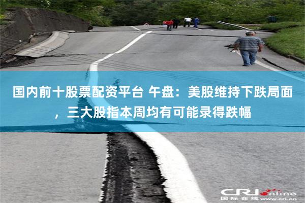 国内前十股票配资平台 午盘：美股维持下跌局面，三大股指本周均有可能录得跌幅