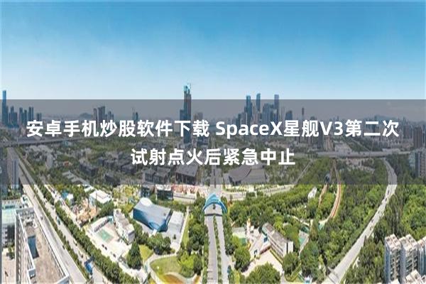 安卓手机炒股软件下载 SpaceX星舰V3第二次试射点火后紧急中止