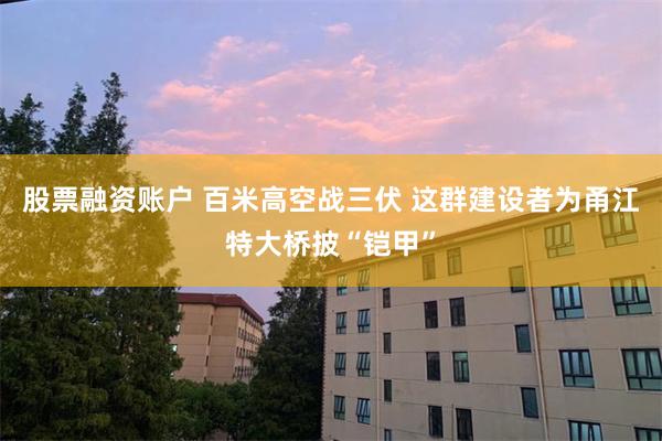 股票融资账户 百米高空战三伏 这群建设者为甬江特大桥披“铠甲”