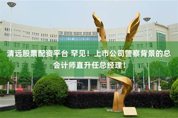 清远股票配资平台 罕见！上市公司警察背景的总会计师直升任总经理！