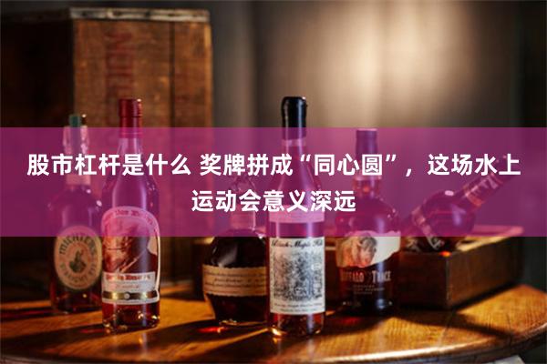 股市杠杆是什么 奖牌拼成“同心圆”,这场水上运动会意义深远