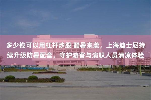 多少钱可以用杠杆炒股 酷暑来袭，上海迪士尼持续升级防暑配套，守护游客与演职人员清凉体验