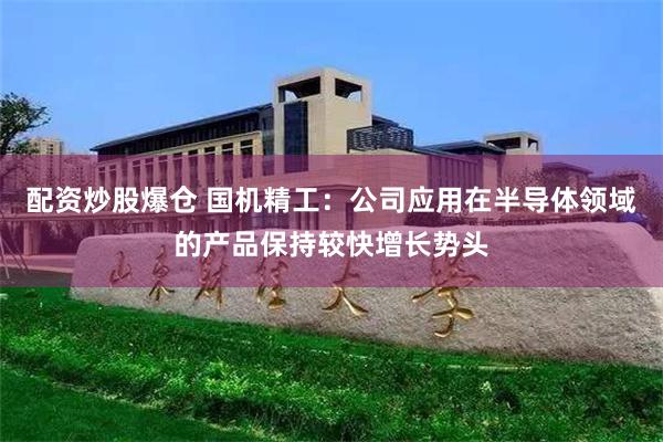 配资炒股爆仓 国机精工：公司应用在半导体领域的产品保持较快增长势头