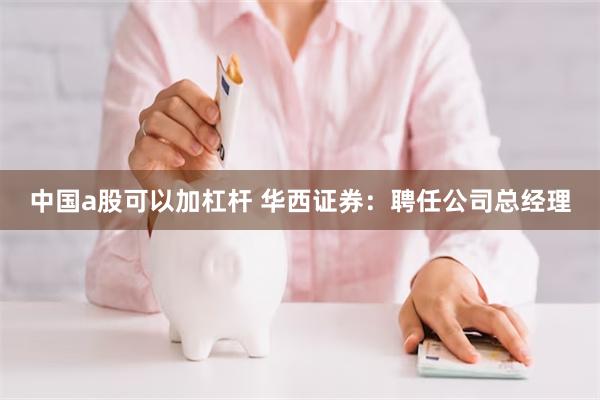中国a股可以加杠杆 华西证券：聘任公司总经理