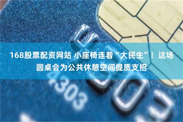 168股票配资网站 小座椅连着“大民生”！这场圆桌会为公共休憩空间提质支招