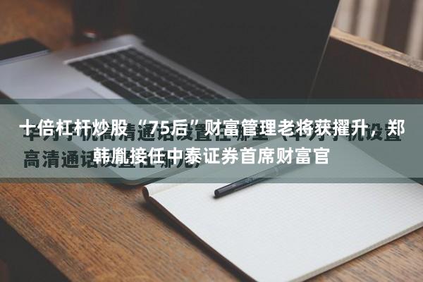 十倍杠杆炒股 “75后”财富管理老将获擢升，郑韩胤接任中泰证券首席财富官
