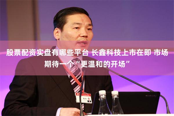 股票配资实盘有哪些平台 长鑫科技上市在即 市场期待一个“更温和的开场”