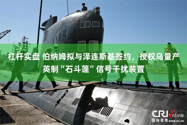 杠杆实盘 伯纳姆拟与泽连斯基签约，授权乌量产英制“石斗篷”信号干扰装置
