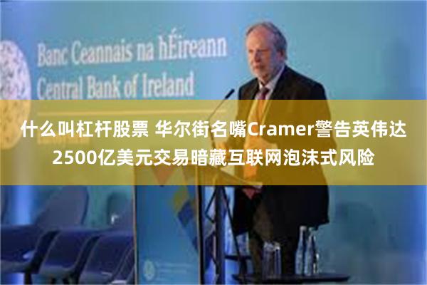 什么叫杠杆股票 华尔街名嘴Cramer警告英伟达2500亿美元交易暗藏互联网泡沫式风险