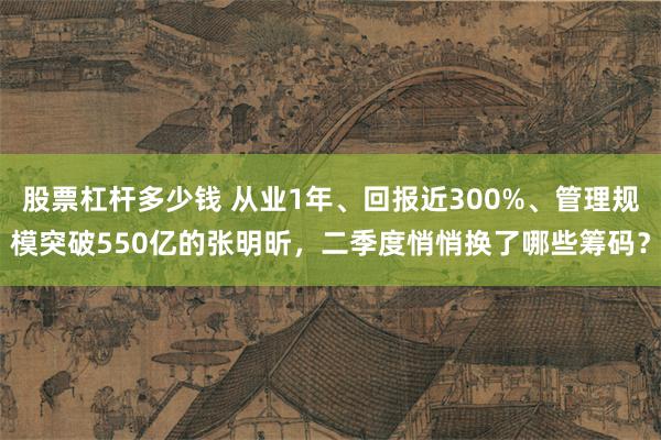 股票杠杆多少钱 从业1年、回报近300%、管理规模突破550亿的张明昕，二季度悄悄换了哪些筹码？