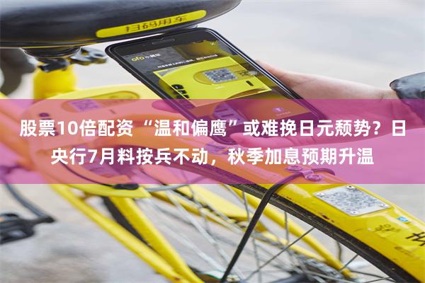 股票10倍配资 “温和偏鹰”或难挽日元颓势？日央行7月料按兵不动，秋季加息预期升温