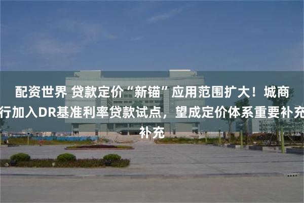 配资世界 贷款定价“新锚”应用范围扩大！城商行加入DR基准利率贷款试点，望成定价体系重要补充