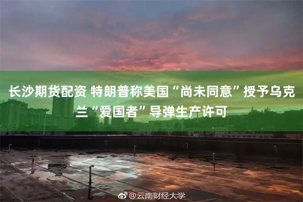长沙期货配资 特朗普称美国“尚未同意”授予乌克兰“爱国者”导弹生产许可