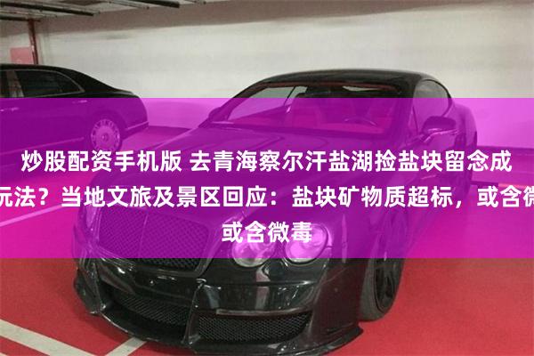 炒股配资手机版 去青海察尔汗盐湖捡盐块留念成新玩法？当地文旅及景区回应：盐块矿物质超标，或含微毒