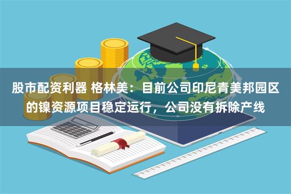 股市配资利器 格林美：目前公司印尼青美邦园区的镍资源项目稳定运行，公司没有拆除产线