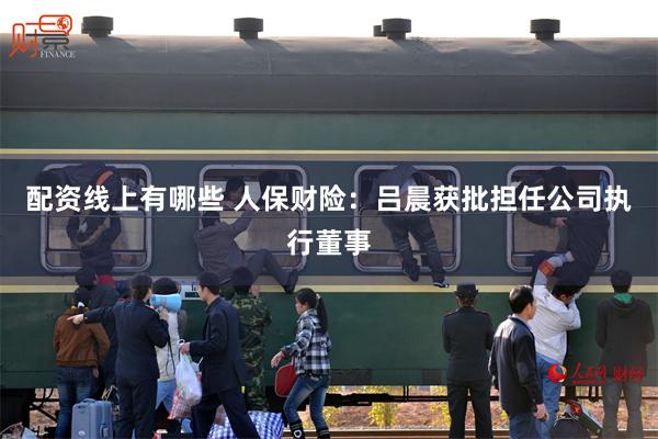 配资线上有哪些 人保财险：吕晨获批担任公司执行董事