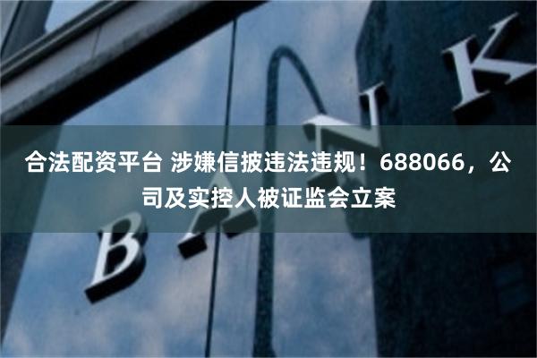 合法配资平台 涉嫌信披违法违规！688066，公司及实控人被证监会立案