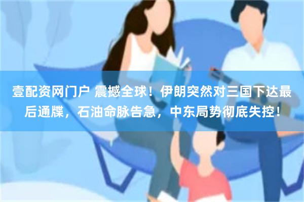 壹配资网门户 震撼全球！伊朗突然对三国下达最后通牒，石油命脉告急，中东局势彻底失控！