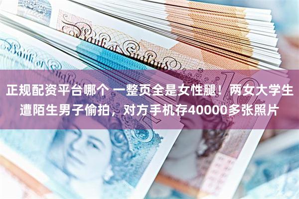 正规配资平台哪个 一整页全是女性腿！两女大学生遭陌生男子偷拍，对方手机存40000多张照片