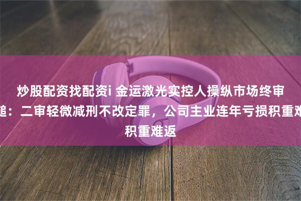 炒股配资找配资i 金运激光实控人操纵市场终审落槌：二审轻微减刑不改定罪，公司主业连年亏损积重难返