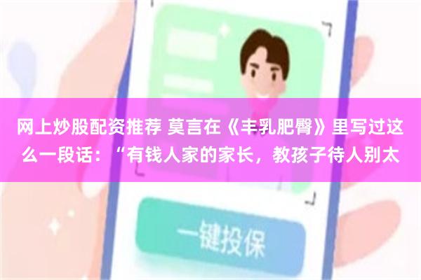 网上炒股配资推荐 莫言在《丰乳肥臀》里写过这么一段话：“有钱人家的家长，教孩子待人别太
