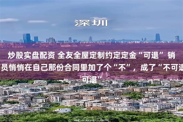 炒股实盘配资 全友全屋定制约定定金“可退” 销售员悄悄在自己那份合同里加了个“不”，成了“不可退”