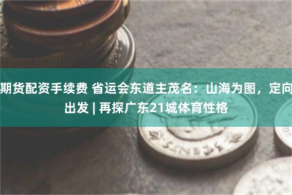 期货配资手续费 省运会东道主茂名：山海为图，定向出发 | 再探广东21城体育性格