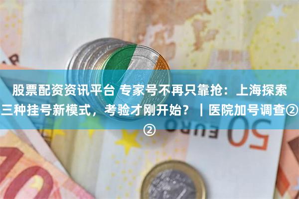 股票配资资讯平台 专家号不再只靠抢：上海探索三种挂号新模式，考验才刚开始？｜医院加号调查②