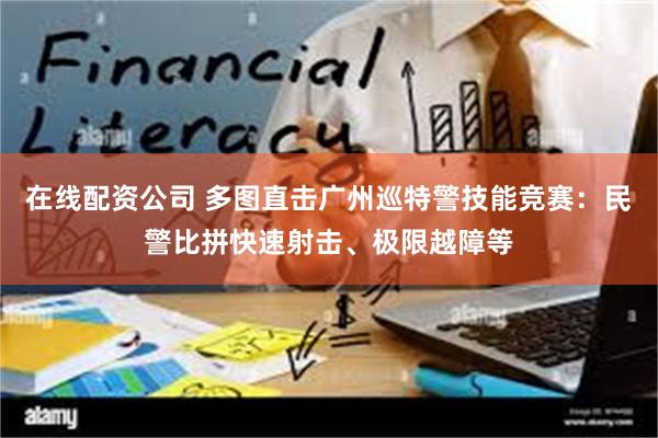 在线配资公司 多图直击广州巡特警技能竞赛：民警比拼快速射击、极限越障等