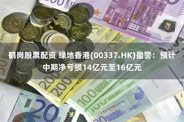 鹤岗股票配资 绿地香港(00337.HK)盈警：预计中期净亏损14亿元至16亿元