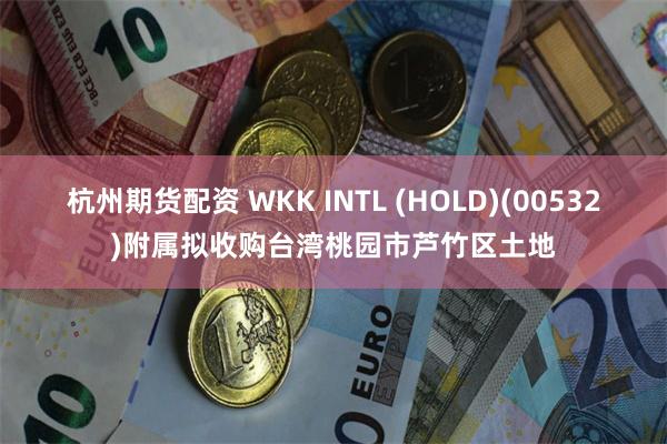 杭州期货配资 WKK INTL (HOLD)(00532)附属拟收购台湾桃园市芦竹区土地