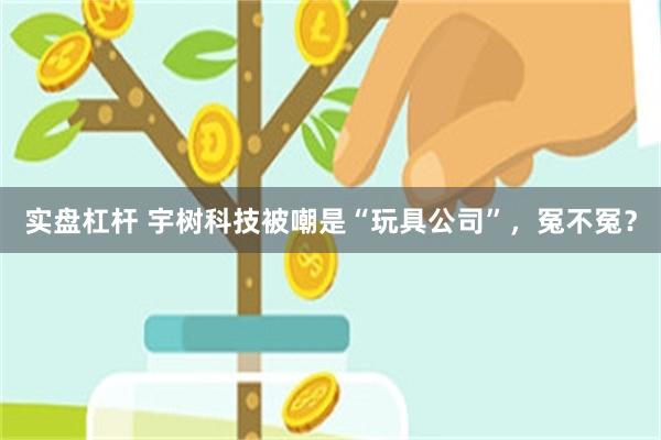 实盘杠杆 宇树科技被嘲是“玩具公司”，冤不冤？