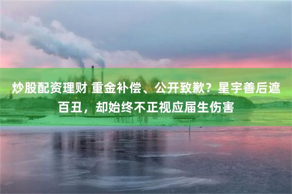 炒股配资理财 重金补偿、公开致歉？星宇善后遮百丑，却始终不正视应届生伤害