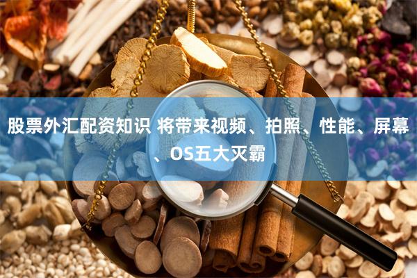 股票外汇配资知识 将带来视频、拍照、性能、屏幕、OS五大灭霸