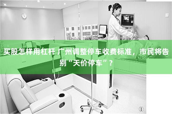 买股怎样用杠杆 广州调整停车收费标准，市民将告别“天价停车”？