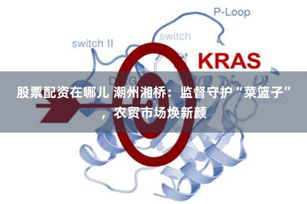 股票配资在哪儿 潮州湘桥：监督守护“菜篮子”，农贸市场焕新颜