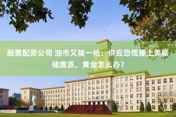 股票配资公司 油市又挨一枪：供应恐慌撞上美联储鹰派，黄金怎么办？