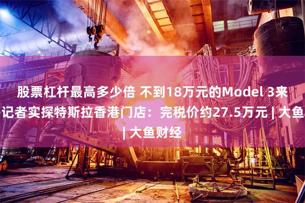 股票杠杆最高多少倍 不到18万元的Model 3来了？记者实探特斯拉香港门店：完税价约27.5万元 | 大鱼财经