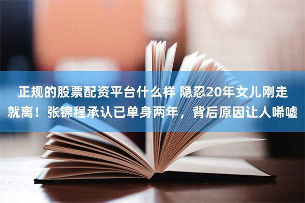 正规的股票配资平台什么样 隐忍20年女儿刚走就离！张锦程承认已单身两年，背后原因让人唏嘘
